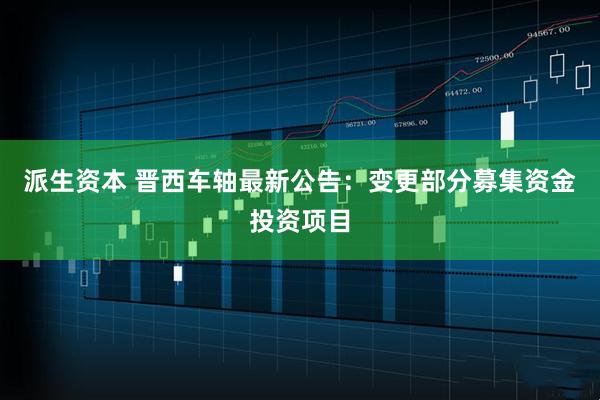 派生资本 晋西车轴最新公告：变更部分募集资金投资项目
