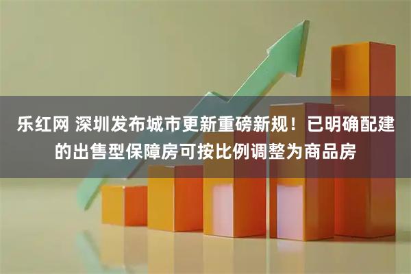 乐红网 深圳发布城市更新重磅新规！已明确配建的出售型保障房可按比例调整为商品房