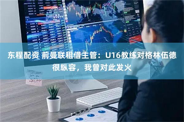 东程配资 前曼联租借主管:U16教练对格林伍德很纵容,我曾对此发火
