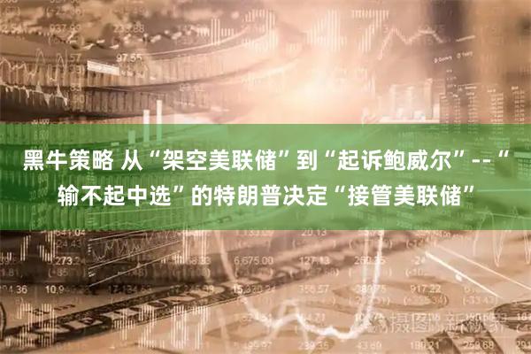 黑牛策略 从“架空美联储”到“起诉鲍威尔”--“输不起中选”的特朗普决定“接管美联储”