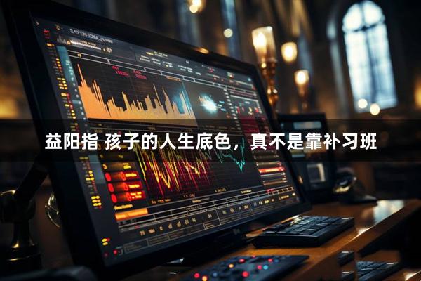 益阳指 孩子的人生底色，真不是靠补习班