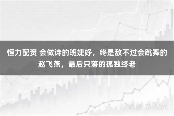 恒力配资 会做诗的班婕妤，终是敌不过会跳舞的赵飞燕，最后只落的孤独终老