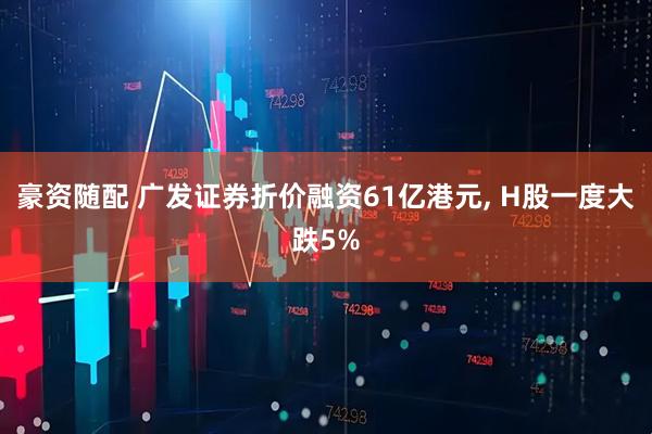 豪资随配 广发证券折价融资61亿港元, H股一度大跌5%
