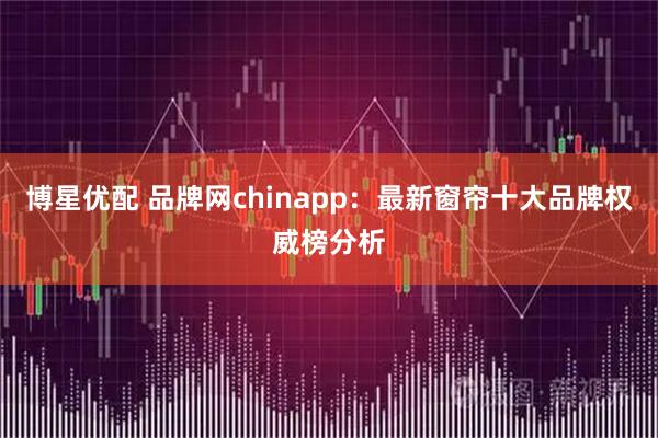 博星优配 品牌网chinapp：最新窗帘十大品牌权威榜分析