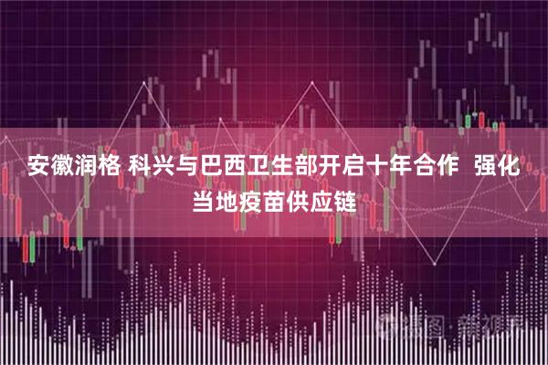 安徽润格 科兴与巴西卫生部开启十年合作  强化当地疫苗供应链