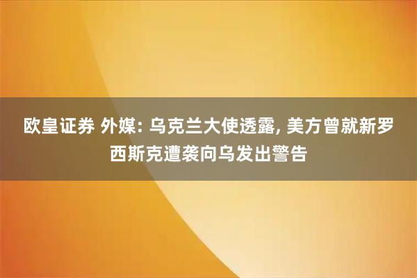欧皇证券 外媒: 乌克兰大使透露, 美方曾就新罗西斯克遭袭向乌发出警告