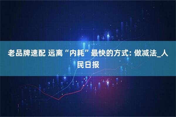 老品牌速配 远离“内耗”最快的方式: 做减法_人民日报