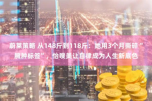 蔚莱策略 从148斤到118斤：她用3个月撕碎“臃肿标签”，怡嗖美让自律成为人生新底色